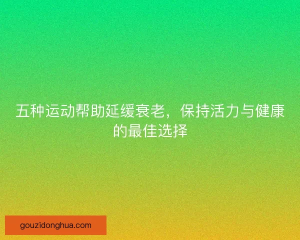 五种运动帮助延缓衰老，保持活力与健康的最佳选择