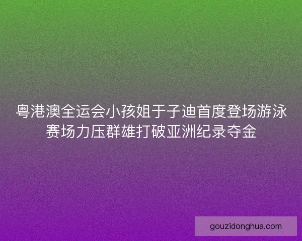 粤港澳全运会小孩姐于子迪首度登场游泳赛场力压群雄打破亚洲纪录夺金
