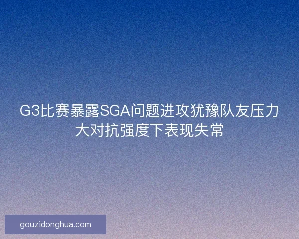 G3比赛暴露SGA问题进攻犹豫队友压力大对抗强度下表现失常