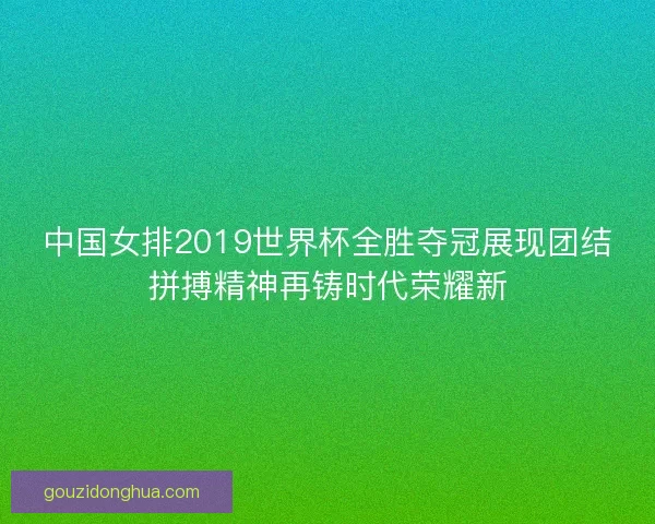 中国女排2019世界杯全胜夺冠展现团结拼搏精神再铸时代荣耀新
