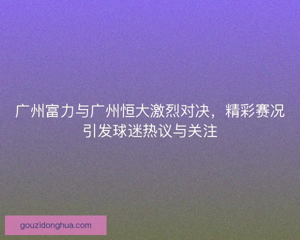广州富力与广州恒大激烈对决，精彩赛况引发球迷热议与关注