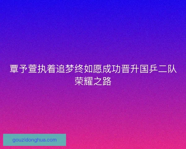 覃予萱执着追梦终如愿成功晋升国乒二队荣耀之路 覃予萱执着追梦终如愿成功晋升国乒二队荣耀之路
