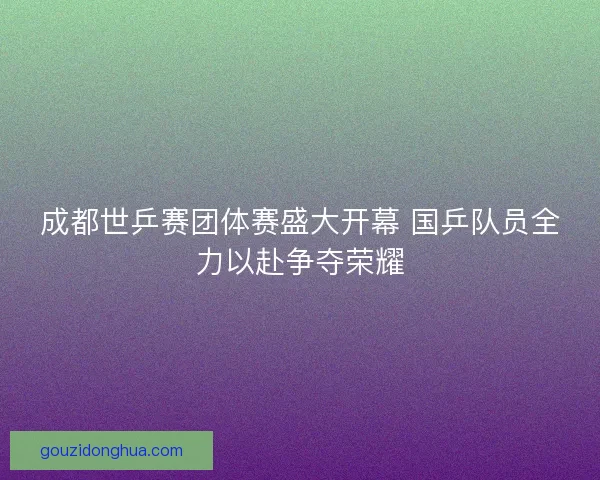 成都世乒赛团体赛盛大开幕 国乒队员全力以赴争夺荣耀 成都世乒赛团体赛盛大开幕 国乒队员全力以赴争夺荣耀