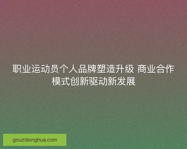 职业运动员个人品牌塑造升级 商业合作模式创新驱动新发展 职业运动员个人品牌塑造升级 商业合作模式创新驱动新发展