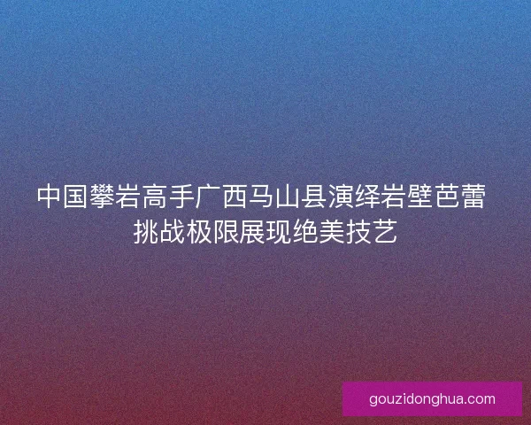 中国攀岩高手广西马山县演绎岩壁芭蕾 挑战极限展现绝美技艺 中国攀岩高手广西马山县演绎岩壁芭蕾 挑战极限展现绝美技艺