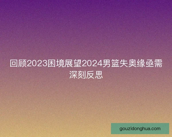 回顾2023困境展望2024男篮失奥缘亟需深刻反思