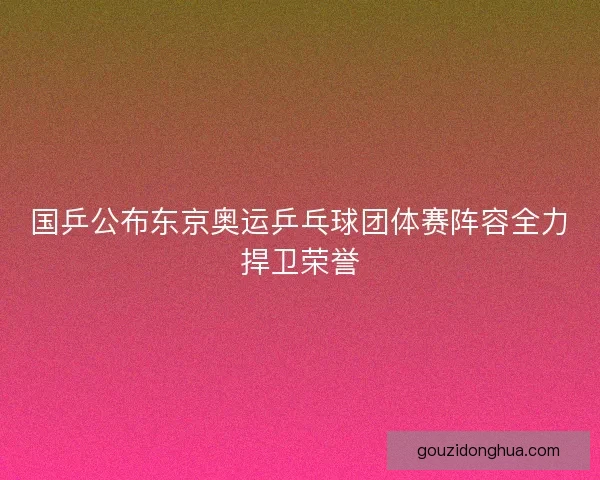 国乒公布东京奥运乒乓球团体赛阵容全力捍卫荣誉 国乒公布东京奥运乒乓球团体赛阵容全力捍卫荣誉