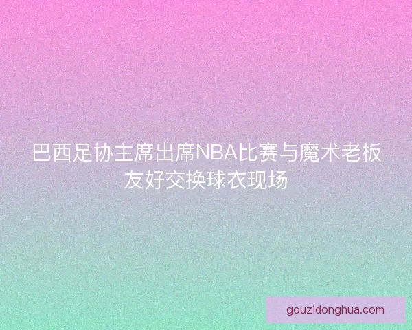 巴西足协主席出席NBA比赛与魔术老板友好交换球衣现场