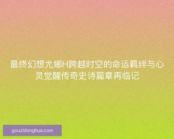 最终幻想尤娜H跨越时空的命运羁绊与心灵觉醒传奇史诗篇章再临记 最终幻想尤娜H跨越时空的命运羁绊与心灵觉醒传奇史诗篇章再临记