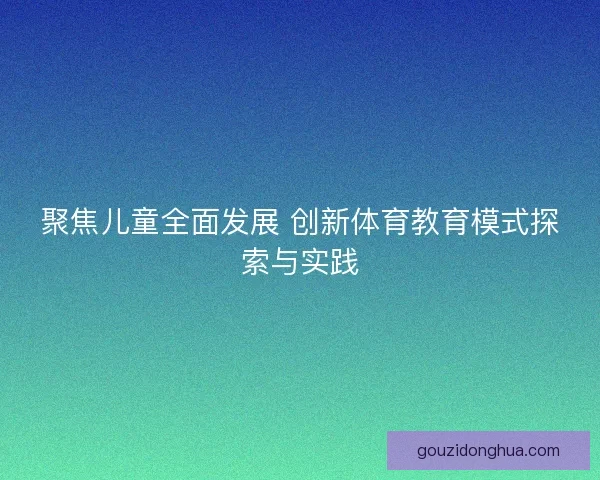 聚焦儿童全面发展 创新体育教育模式探索与实践 聚焦儿童全面发展 创新体育教育模式探索与实践