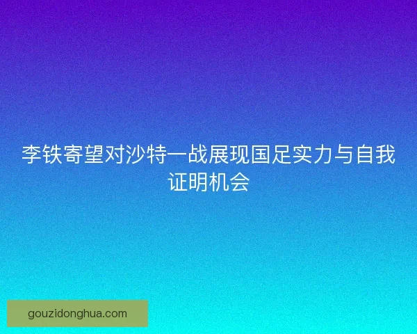 李铁寄望对沙特一战展现国足实力与自我证明机会 李铁寄望对沙特一战展现国足实力与自我证明机会