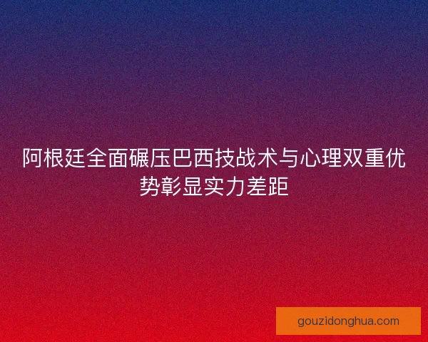阿根廷全面碾压巴西技战术与心理双重优势彰显实力差距