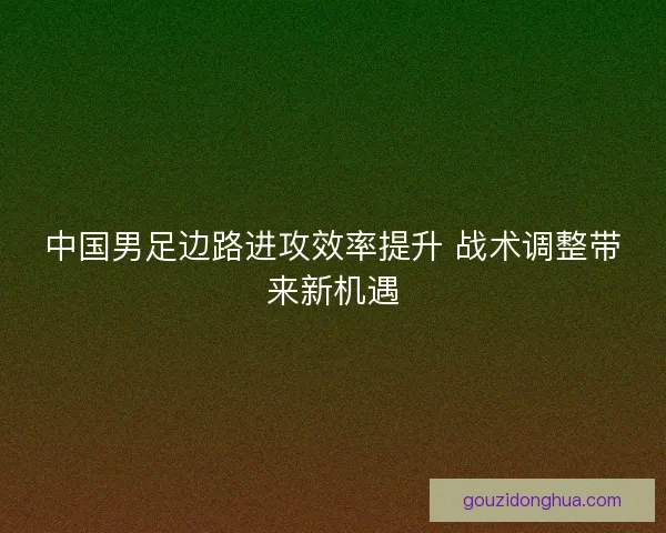 中国男足边路进攻效率提升 战术调整带来新机遇 中国男足边路进攻效率提升 战术调整带来新机遇